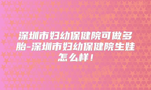 深圳市妇幼保健院可做多胎-深圳市妇幼保健院生娃怎么样！
