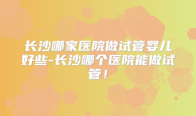长沙哪家医院做试管婴儿好些-长沙哪个医院能做试管！