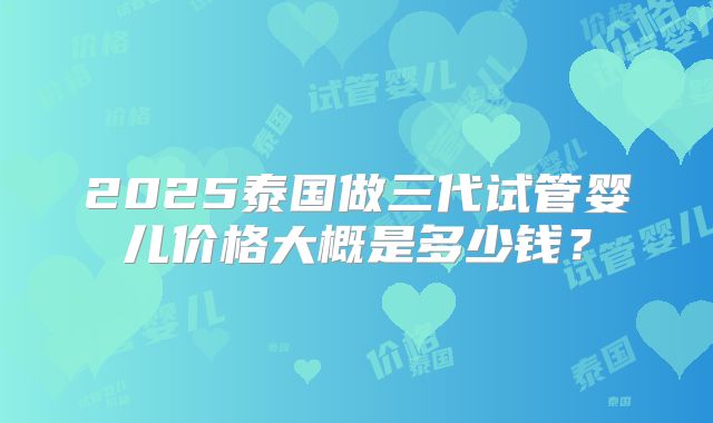 2025泰国做三代试管婴儿价格大概是多少钱？
