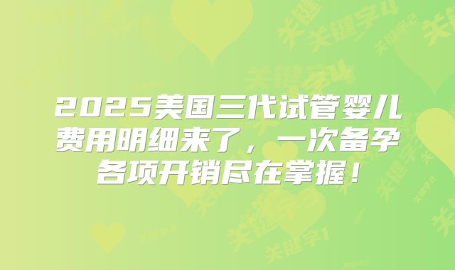 2025美国三代试管婴儿费用明细来了，一次备孕各项开销尽在掌握！