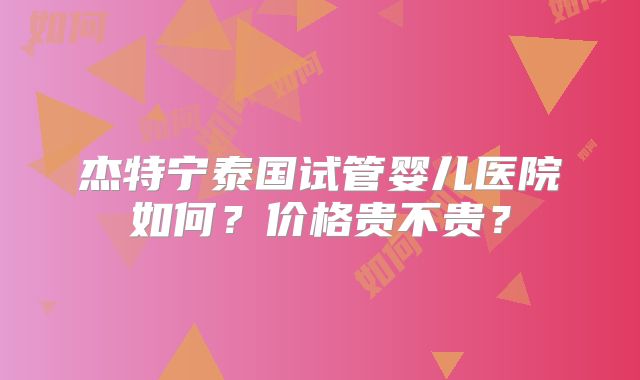 杰特宁泰国试管婴儿医院如何?价格贵不贵?