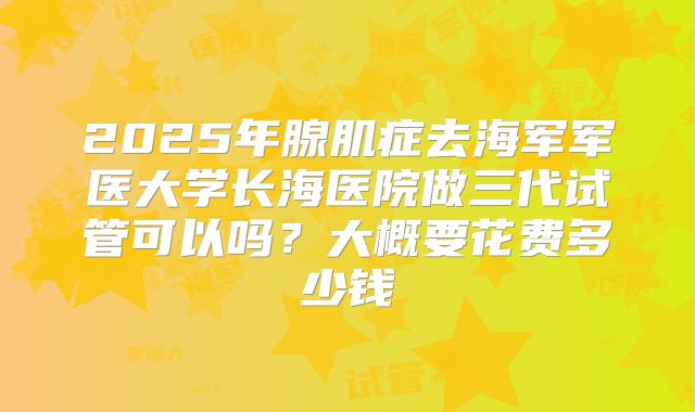 2025年腺肌症去海军军医大学长海医院做三代试管可以吗？大概要花费多少钱