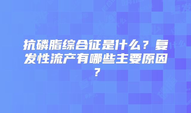 抗磷脂综合征是什么?复发性流产有哪些主要原因?