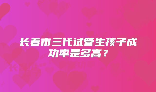 长春市三代试管生孩子成功率是多高?