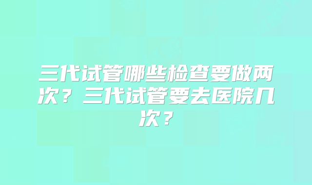 三代试管哪些检查要做两次？三代试管要去医院几次？