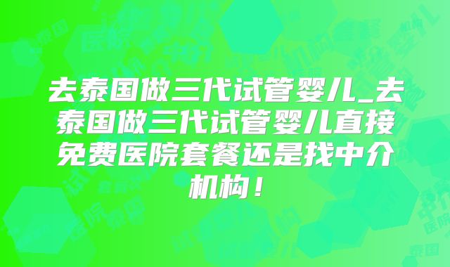 去泰国做三代试管婴儿_去泰国做三代试管婴儿直接免费医院套餐还是找中介机构!