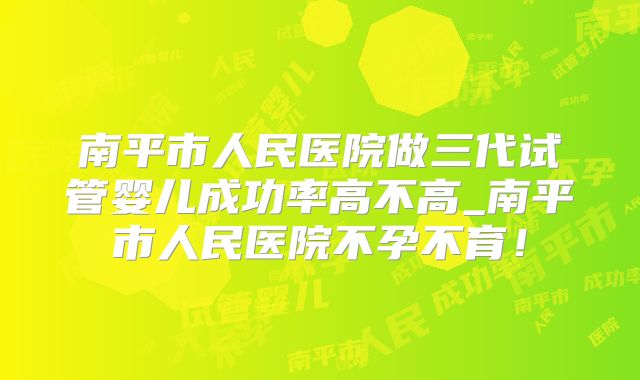 南平市人民医院做三代试管婴儿成功率高不高_南平市人民医院不孕不育!