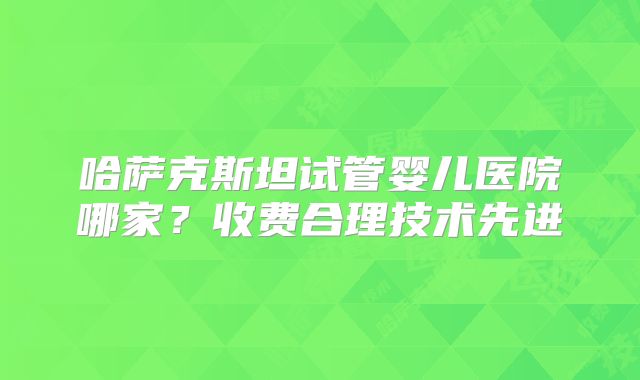 哈萨克斯坦试管婴儿医院哪家?收费合理技术先进