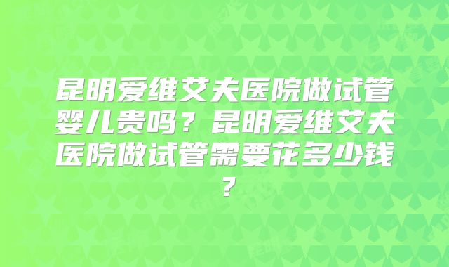 昆明爱维艾夫医院做试管婴儿贵吗？昆明爱维艾夫医院做试管需要花多少钱？