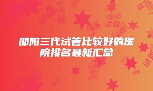 邵阳三代试管比较好的医院排名最新汇总
