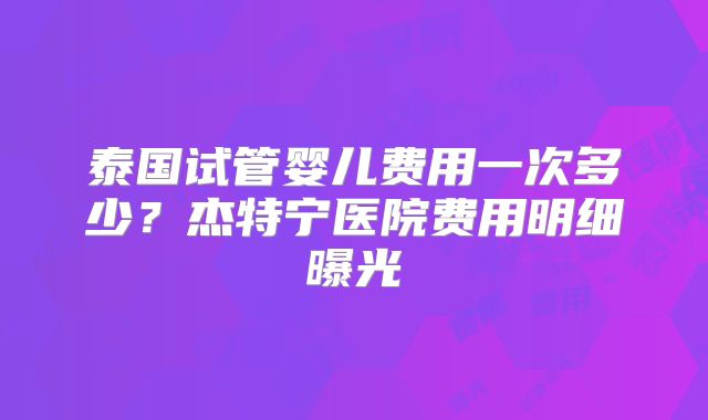泰国试管婴儿费用一次多少？杰特宁医院费用明细曝光