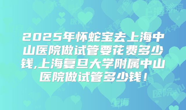 2025年怀蛇宝去上海中山医院做试管要花费多少钱,上海复旦大学附属中山医院做试管多少钱！