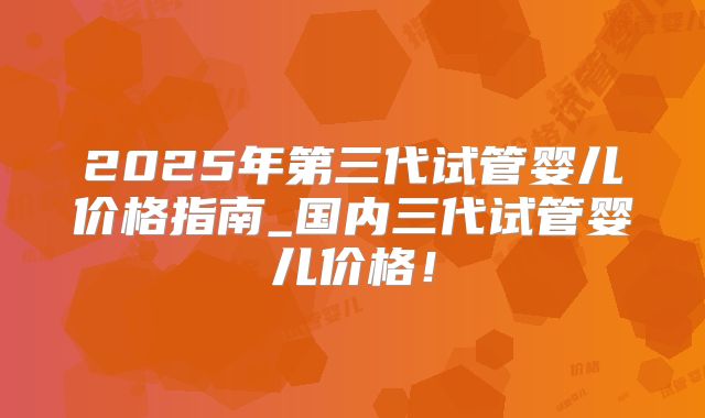 2025年第三代试管婴儿价格指南_国内三代试管婴儿价格！