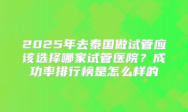 2025年去泰国做试管应该选择哪家试管医院?成功率排行榜是怎么样的