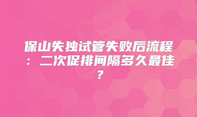 保山失独试管失败后流程：二次促排间隔多久最佳？