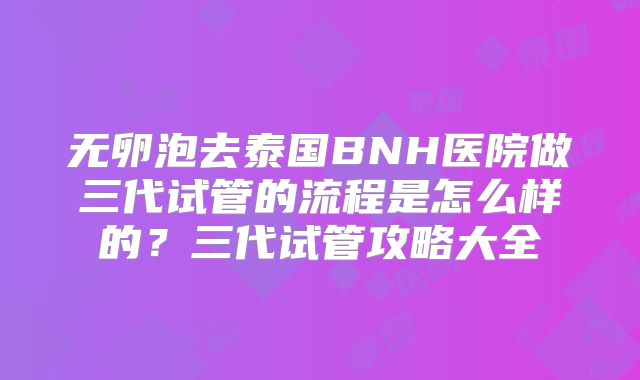 无卵泡去泰国BNH医院做三代试管的流程是怎么样的？三代试管攻略大全