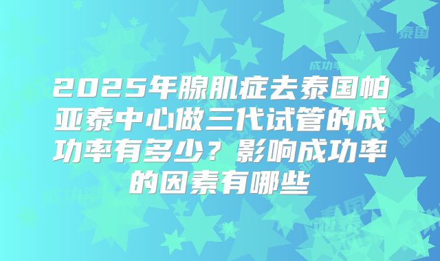 2025年腺肌症去泰国帕亚泰中心做三代试管的成功率有多少？影响成功率的因素有哪些