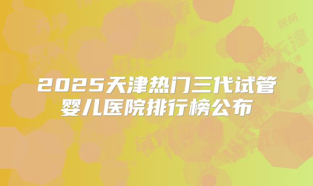 2025天津热门三代试管婴儿医院排行榜公布