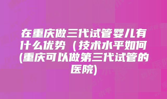 在重庆做三代试管婴儿有什么优势(技术水平如何(重庆可以做第三代试管的医院)
