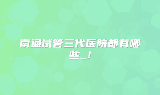 南通试管三代医院都有哪些_!