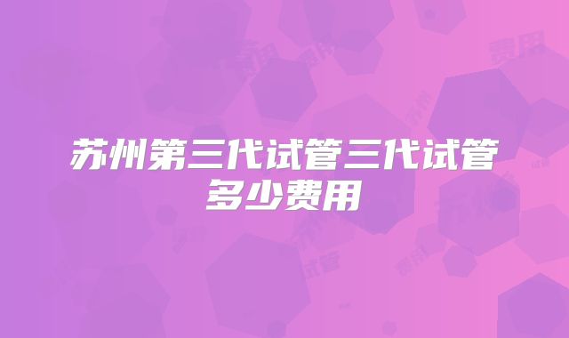 苏州第三代试管三代试管多少费用