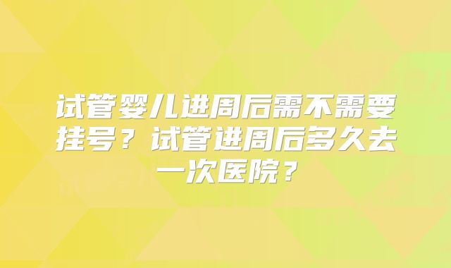 试管婴儿进周后需不需要挂号?试管进周后多久去一次医院?