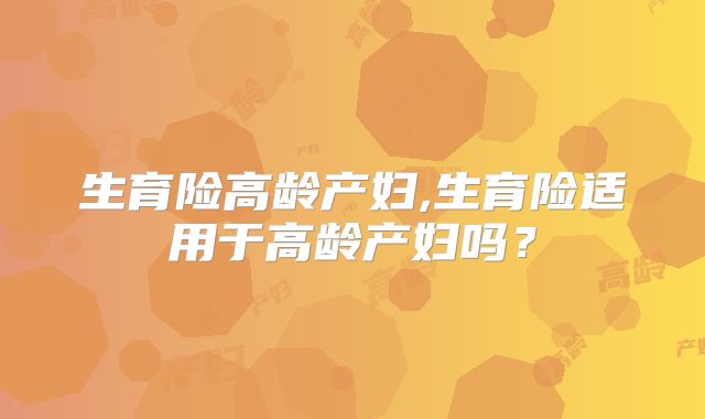 生育险高龄产妇,生育险适用于高龄产妇吗?