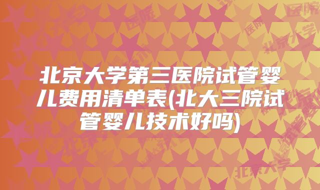 北京大学第三医院试管婴儿费用清单表(北大三院试管婴儿技术好吗)