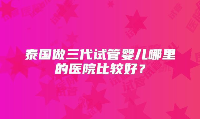 泰国做三代试管婴儿哪里的医院比较好？