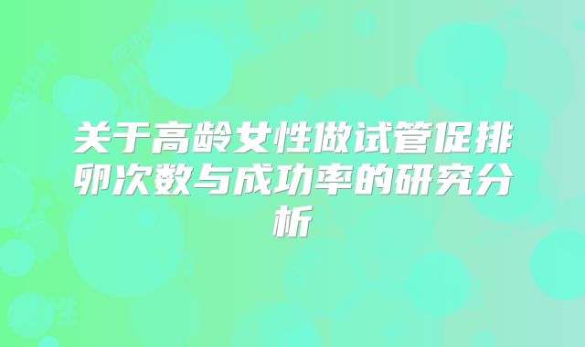 关于高龄女性做试管促排卵次数与成功率的研究分析