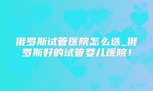 俄罗斯试管医院怎么选_俄罗斯好的试管婴儿医院!
