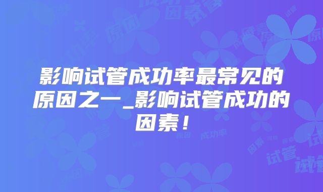 影响试管成功率最常见的原因之一_影响试管成功的因素！