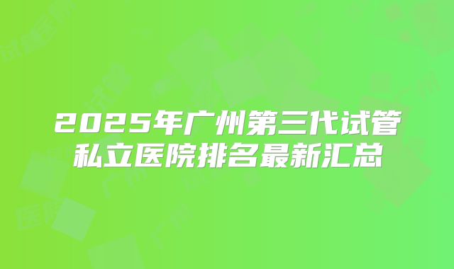 2025年广州第三代试管私立医院排名最新汇总