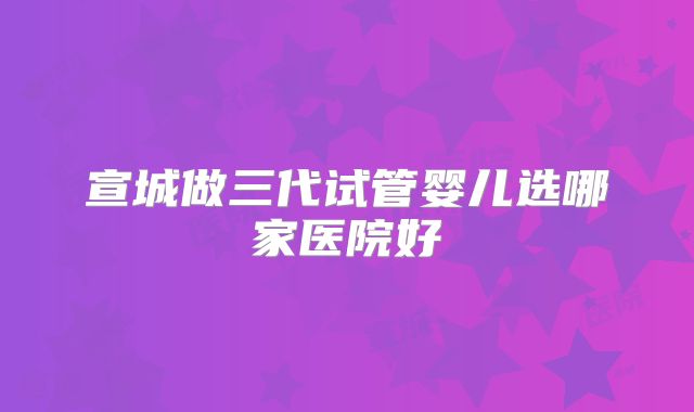 宣城做三代试管婴儿选哪家医院好