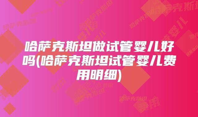 哈萨克斯坦做试管婴儿好吗(哈萨克斯坦试管婴儿费用明细)