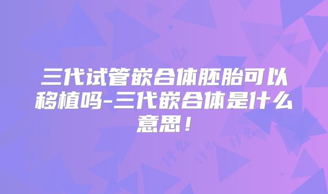 三代试管嵌合体胚胎可以移植吗-三代嵌合体是什么意思！