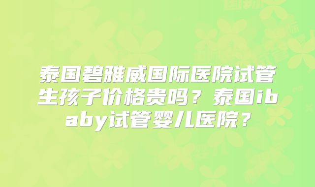 泰国碧雅威国际医院试管生孩子价格贵吗？泰国ibaby试管婴儿医院？