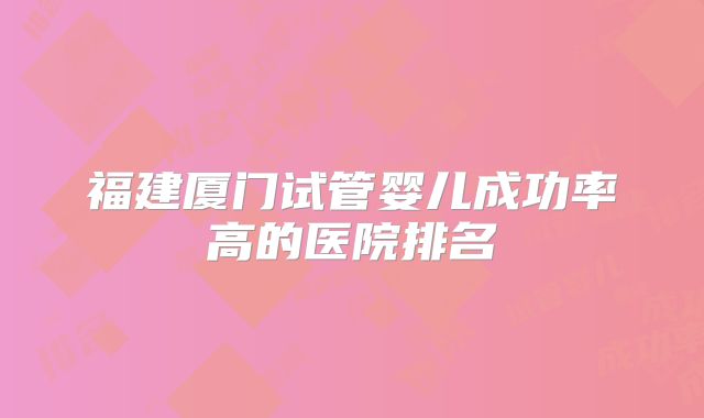 福建厦门试管婴儿成功率高的医院排名