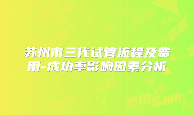 苏州市三代试管流程及费用-成功率影响因素分析