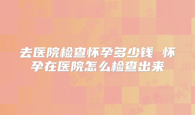去医院检查怀孕多少钱 怀孕在医院怎么检查出来