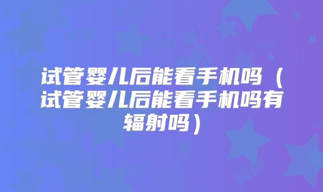 试管婴儿后能看手机吗(试管婴儿后能看手机吗有辐射吗)