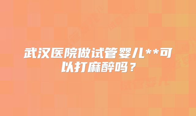 武汉医院做试管婴儿**可以打麻醉吗？
