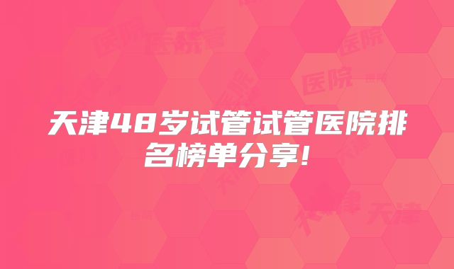 天津48岁试管试管医院排名榜单分享!