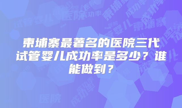 柬埔寨最著名的医院三代试管婴儿成功率是多少?谁能做到?