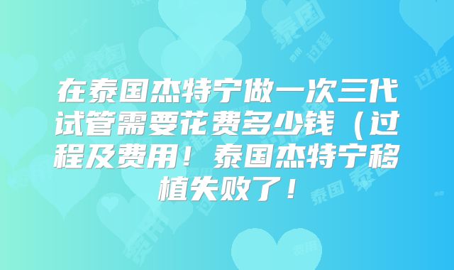 在泰国杰特宁做一次三代试管需要花费多少钱（过程及费用！泰国杰特宁移植失败了！