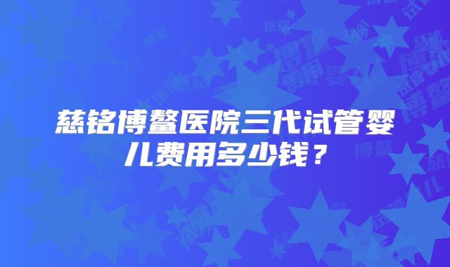 慈铭博鳌医院三代试管婴儿费用多少钱？