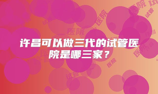 许昌可以做三代的试管医院是哪三家？