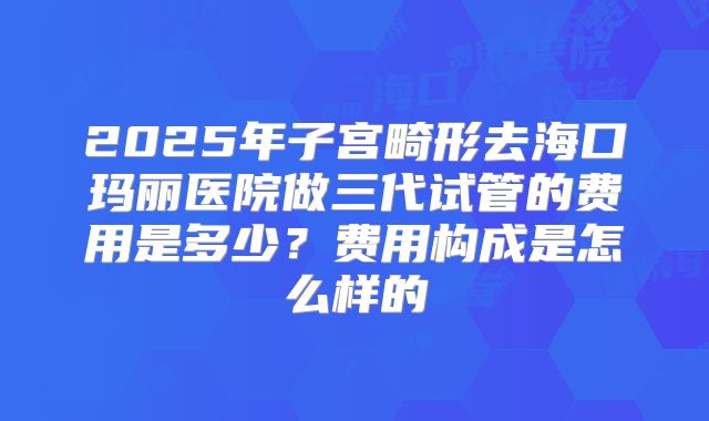 2025年子宫畸形去海口玛丽医院做三代试管的费用是多少？费用构成是怎么样的
