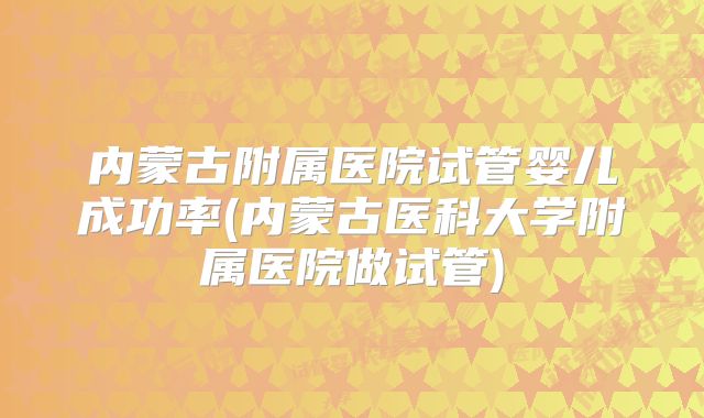 内蒙古附属医院试管婴儿成功率(内蒙古医科大学附属医院做试管)