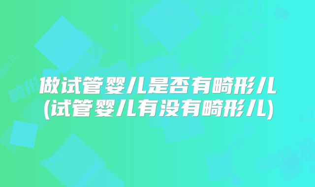 做试管婴儿是否有畸形儿(试管婴儿有没有畸形儿)